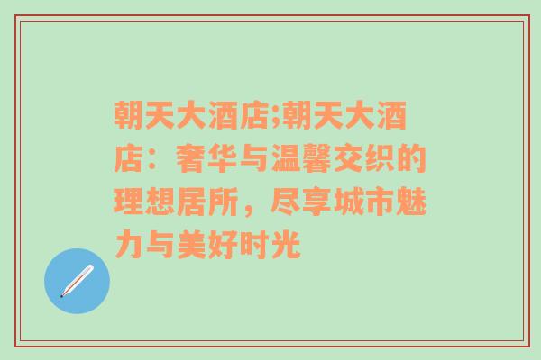 朝天大酒店;朝天大酒店：奢华与温馨交织的理想居所，尽享城市魅力与美好时光