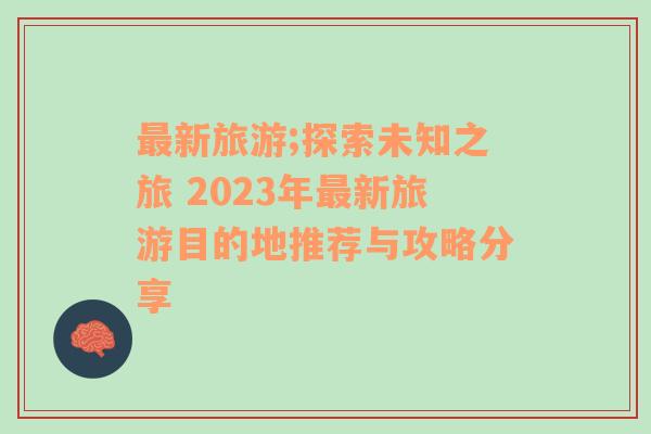 最新旅游;探索未知之旅 2023年最新旅游目的地推荐与攻略分享