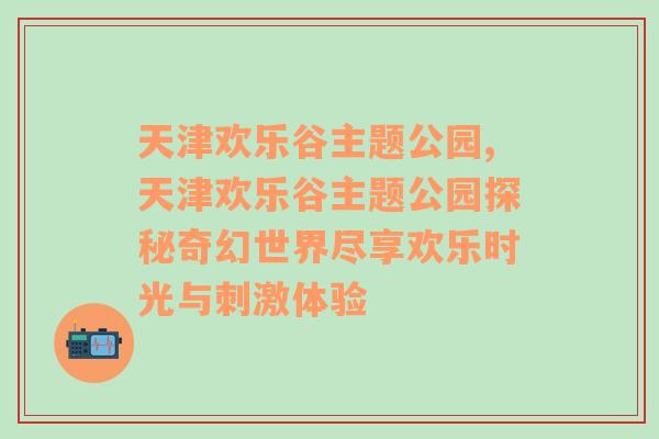 天津欢乐谷主题公园,天津欢乐谷主题公园探秘奇幻世界尽享欢乐时光与刺激体验