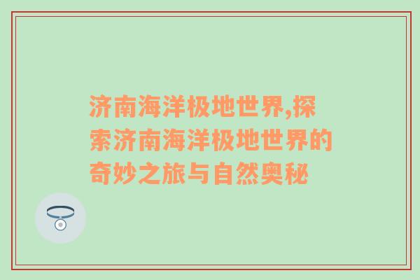 济南海洋极地世界,探索济南海洋极地世界的奇妙之旅与自然奥秘