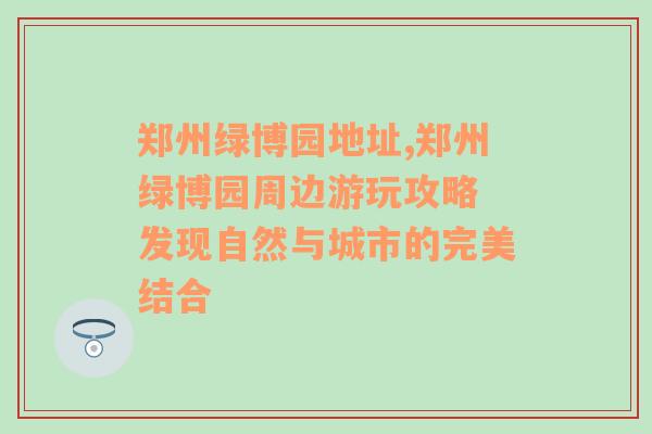 郑州绿博园地址,郑州绿博园周边游玩攻略 发现自然与城市的完美结合