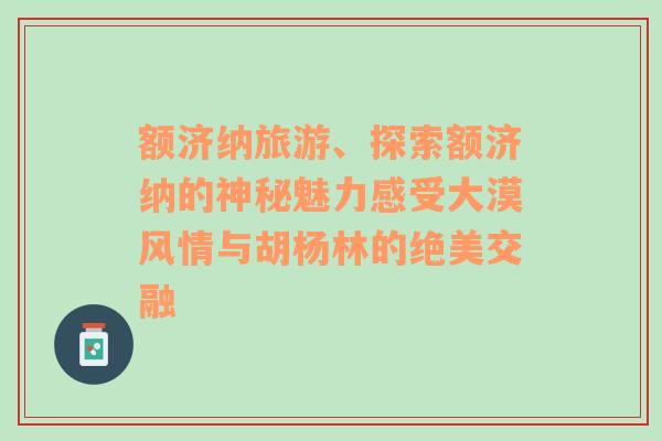 额济纳旅游、探索额济纳的神秘魅力感受大漠风情与胡杨林的绝美交融