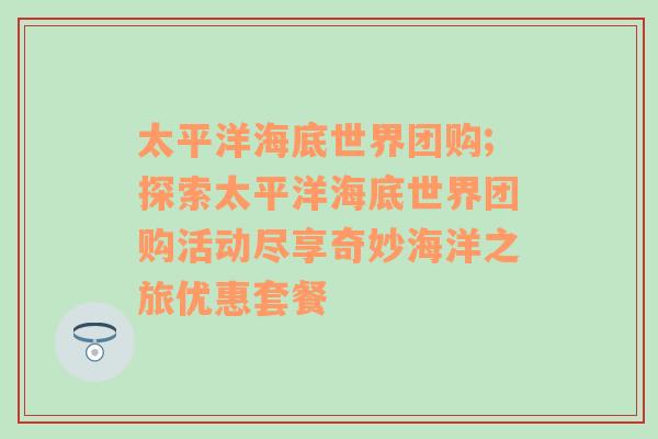 太平洋海底世界团购;探索太平洋海底世界团购活动尽享奇妙海洋之旅优惠套餐