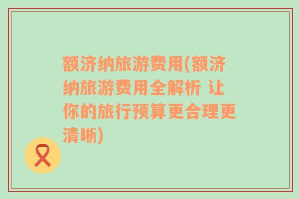 额济纳旅游费用(额济纳旅游费用全解析 让你的旅行预算更合理更清晰)