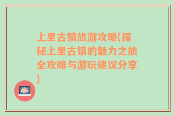 上里古镇旅游攻略(探秘上里古镇的魅力之旅全攻略与游玩建议分享)