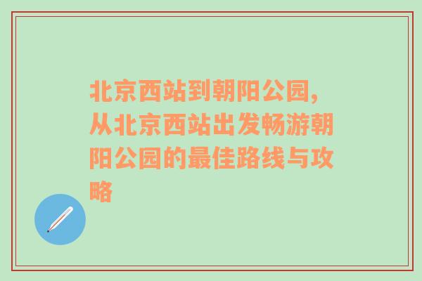 北京西站到朝阳公园,从北京西站出发畅游朝阳公园的最佳路线与攻略