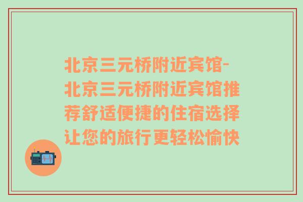 北京三元桥附近宾馆-北京三元桥附近宾馆推荐舒适便捷的住宿选择让您的旅行更轻松愉快