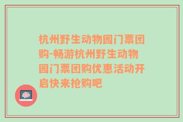 杭州野生动物园门票团购-畅游杭州野生动物园门票团购优惠活动开启快来抢购吧