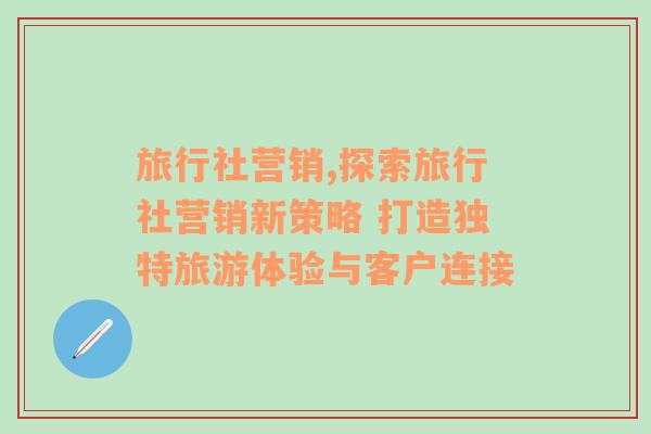 旅行社营销,探索旅行社营销新策略 打造独特旅游体验与客户连接