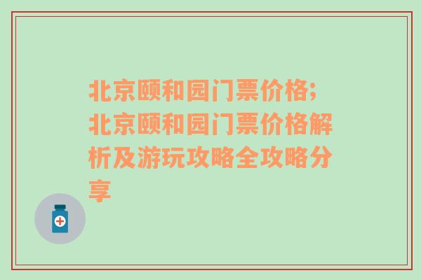 北京颐和园门票价格;北京颐和园门票价格解析及游玩攻略全攻略分享