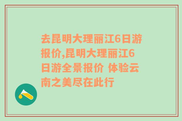 去昆明大理丽江6日游报价,昆明大理丽江6日游全景报价 体验云南之美尽在此行