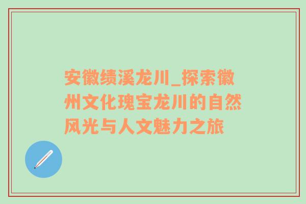 安徽绩溪龙川_探索徽州文化瑰宝龙川的自然风光与人文魅力之旅