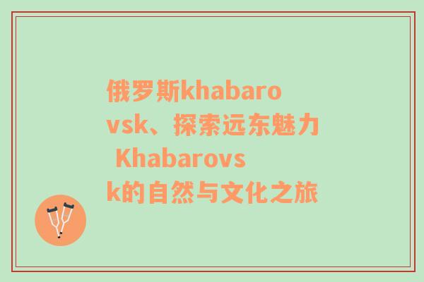 俄罗斯khabarovsk、探索远东魅力 Khabarovsk的自然与文化之旅