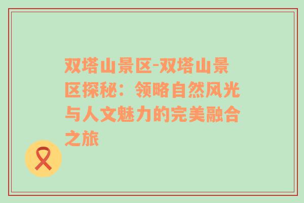 双塔山景区-双塔山景区探秘：领略自然风光与人文魅力的完美融合之旅