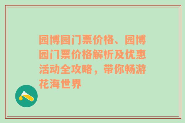 园博园门票价格、园博园门票价格解析及优惠活动全攻略，带你畅游花海世界