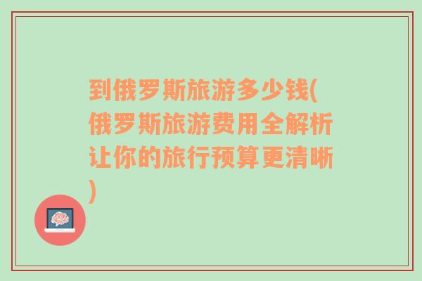 到俄罗斯旅游多少钱(俄罗斯旅游费用全解析让你的旅行预算更清晰)