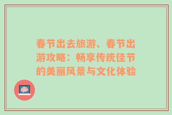 春节出去旅游、春节出游攻略：畅享传统佳节的美丽风景与文化体验