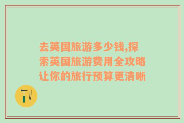 去英国旅游多少钱,探索英国旅游费用全攻略让你的旅行预算更清晰