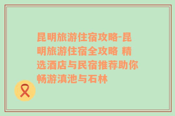 昆明旅游住宿攻略-昆明旅游住宿全攻略 精选酒店与民宿推荐助你畅游滇池与石林