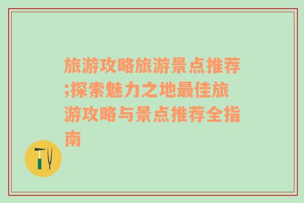 旅游攻略旅游景点推荐;探索魅力之地最佳旅游攻略与景点推荐全指南