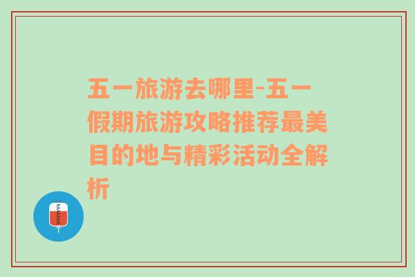 五一旅游去哪里-五一假期旅游攻略推荐最美目的地与精彩活动全解析