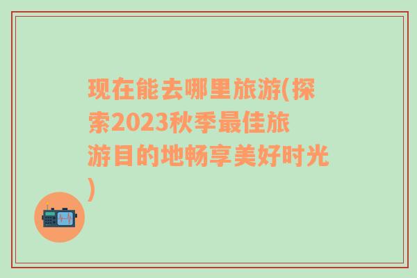 现在能去哪里旅游(探索2023秋季最佳旅游目的地畅享美好时光)