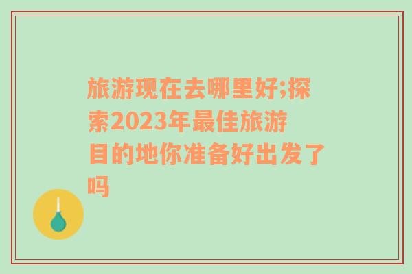 旅游现在去哪里好;探索2023年最佳旅游目的地你准备好出发了吗