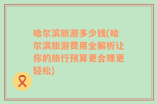 哈尔滨旅游多少钱(哈尔滨旅游费用全解析让你的旅行预算更合理更轻松)