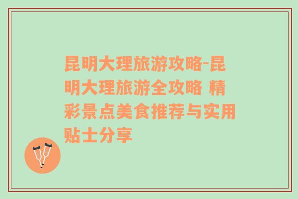 昆明大理旅游攻略-昆明大理旅游全攻略 精彩景点美食推荐与实用贴士分享