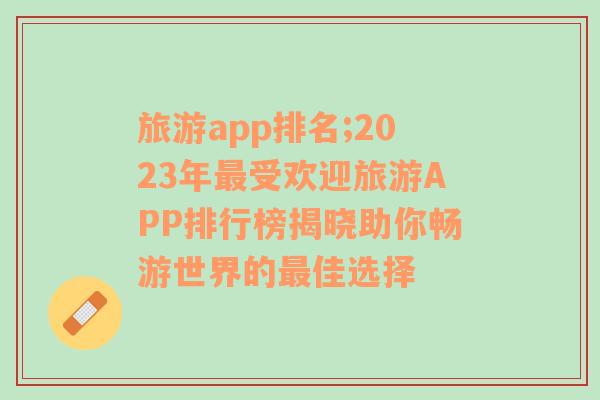 旅游app排名;2023年最受欢迎旅游APP排行榜揭晓助你畅游世界的最佳选择