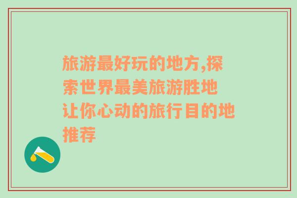 旅游最好玩的地方,探索世界最美旅游胜地 让你心动的旅行目的地推荐