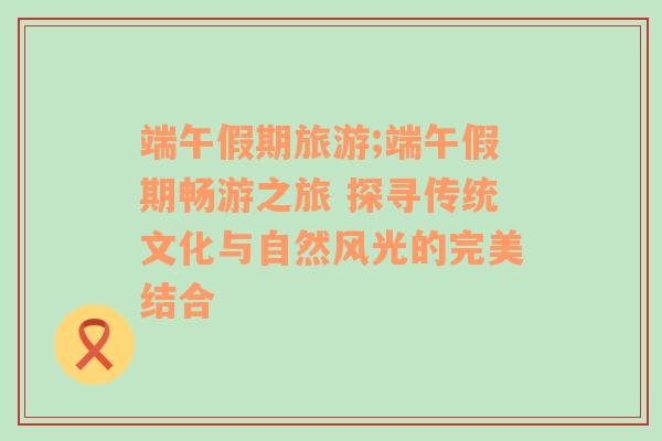 端午假期旅游;端午假期畅游之旅 探寻传统文化与自然风光的完美结合