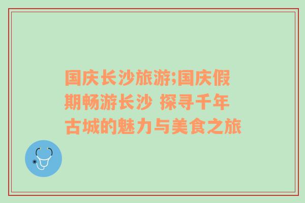 国庆长沙旅游;国庆假期畅游长沙 探寻千年古城的魅力与美食之旅