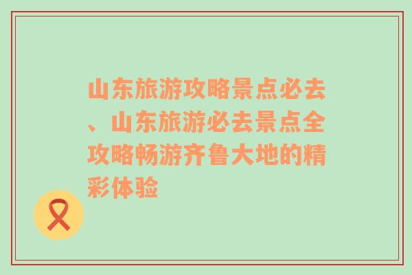 山东旅游攻略景点必去、山东旅游必去景点全攻略畅游齐鲁大地的精彩体验