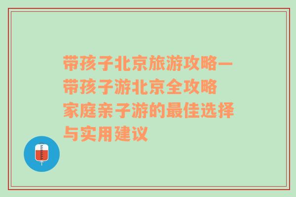 带孩子北京旅游攻略—带孩子游北京全攻略 家庭亲子游的最佳选择与实用建议