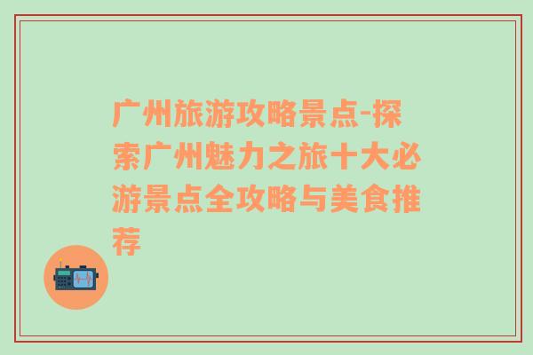 广州旅游攻略景点-探索广州魅力之旅十大必游景点全攻略与美食推荐