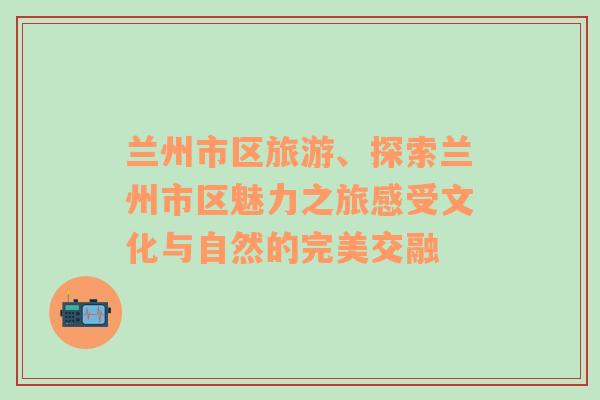 兰州市区旅游、探索兰州市区魅力之旅感受文化与自然的完美交融