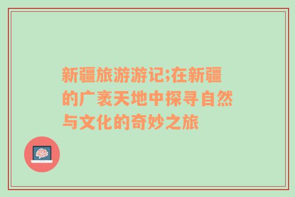 新疆旅游游记;在新疆的广袤天地中探寻自然与文化的奇妙之旅